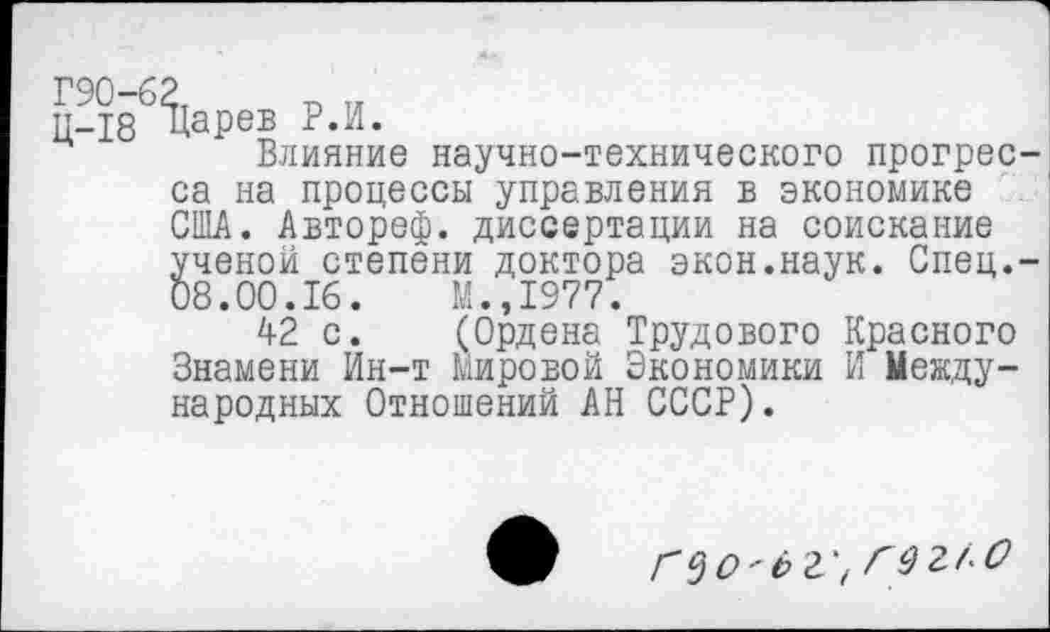 ﻿Г90-62 п ..
П-18 Царев Р.И.
Влияние научно-технического прогресса на процессы управления в экономике США. Автореф. диссертации на соискание ученой степени доктора экон.наук. Спец.-08.00.16.	М.,1977.
42 с. (Ордена Трудового Красного Знамени Ин-т Мировой Экономики И Международных Отношений АН СССР).
г$О'ёг\ гег/О